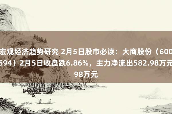 宏观经济趋势研究 2月5日股市必读：大商股份（600694）2月5日收盘跌6.86%，主力净流出582.98万元