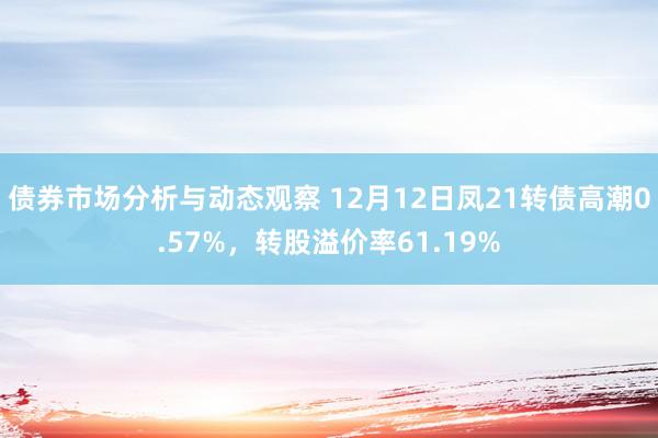 债券市场分析与动态观察 12月12日凤21转债高潮0.57%，转股溢价率61.19%