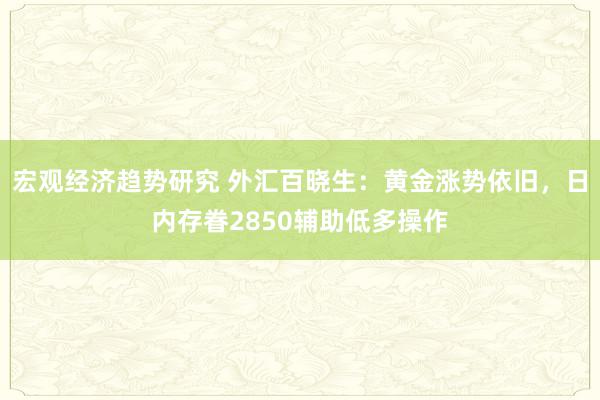 宏观经济趋势研究 外汇百晓生：黄金涨势依旧，日内存眷2850辅助低多操作