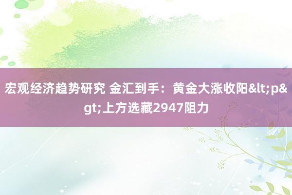 宏观经济趋势研究 金汇到手：黄金大涨收阳<p>上方选藏2947阻力