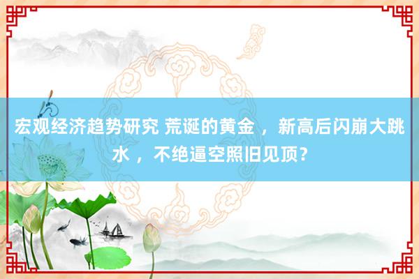 宏观经济趋势研究 荒诞的黄金 ，新高后闪崩大跳水 ，不绝逼空照旧见顶？