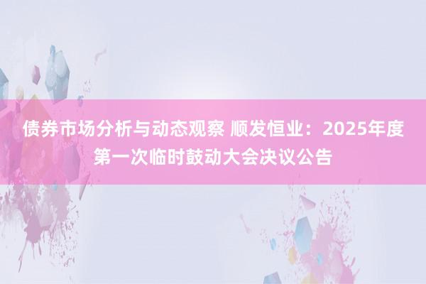 债券市场分析与动态观察 顺发恒业：2025年度第一次临时鼓动大会决议公告