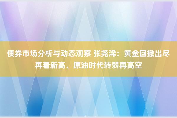 债券市场分析与动态观察 张尧浠：黄金回撤出尽再看新高、原油时代转弱再高空