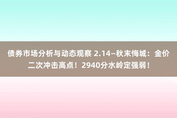 债券市场分析与动态观察 2.14—秋末悔城：金价二次冲击高点！2940分水岭定强弱！