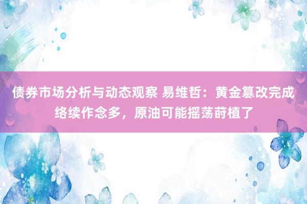 债券市场分析与动态观察 易维哲：黄金篡改完成络续作念多，原油可能摇荡莳植了