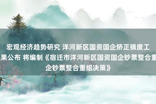 宏观经济趋势研究 洋河新区国资国企矫正猜度工作名目效果公布 将编制《宿迁市洋河新区国资国企钞票整合重组决策》