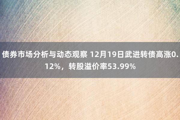 债券市场分析与动态观察 12月19日武进转债高涨0.12%，转股溢价率53.99%