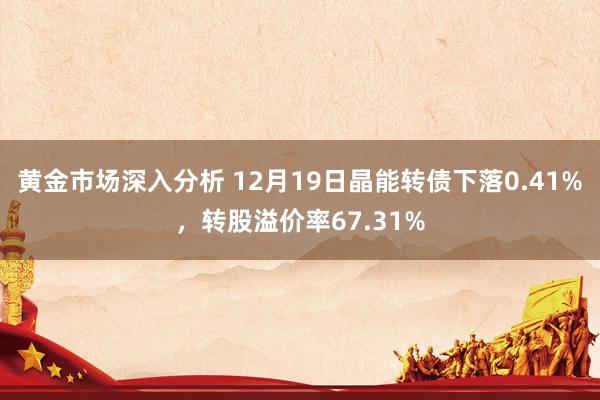 黄金市场深入分析 12月19日晶能转债下落0.41%，转股溢价率67.31%