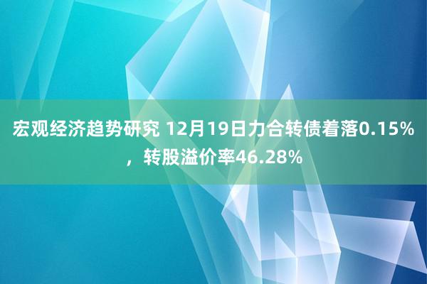 宏观经济趋势研究 12月19日力合转债着落0.15%，转股溢价率46.28%