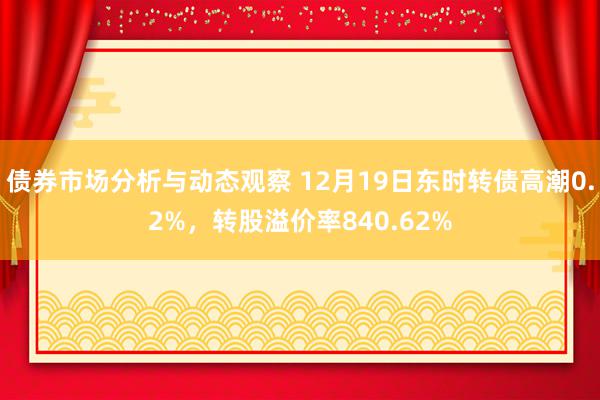 债券市场分析与动态观察 12月19日东时转债高潮0.2%，转股溢价率840.62%