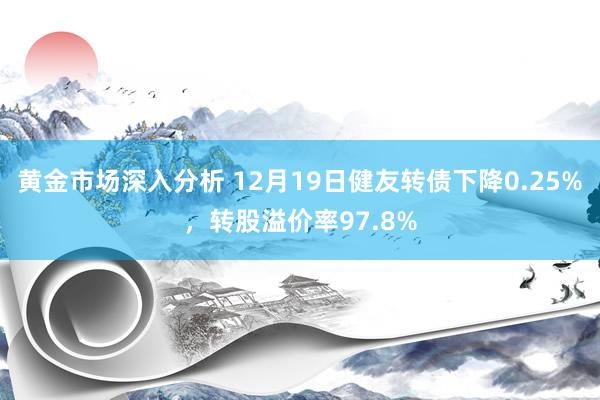 黄金市场深入分析 12月19日健友转债下降0.25%，转股溢价率97.8%