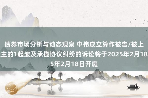 债券市场分析与动态观察 中伟成立算作被告/被上诉东谈主的1起波及承揽协议纠纷的诉讼将于2025年2月18日开庭