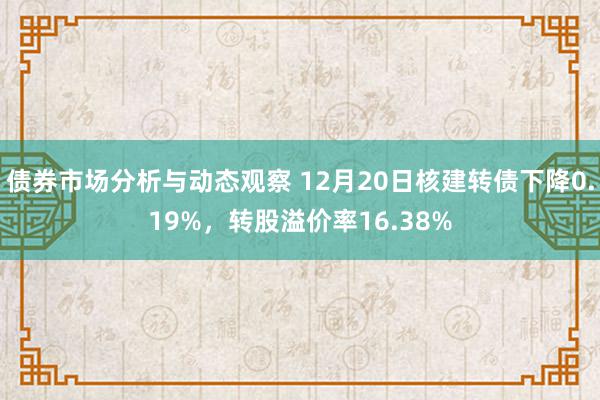 债券市场分析与动态观察 12月20日核建转债下降0.19%，转股溢价率16.38%