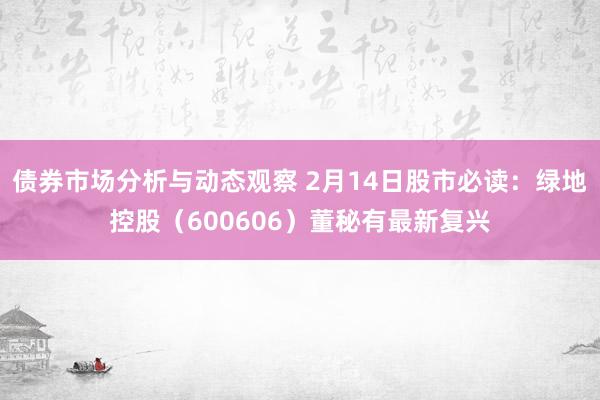 债券市场分析与动态观察 2月14日股市必读：绿地控股（600606）董秘有最新复兴