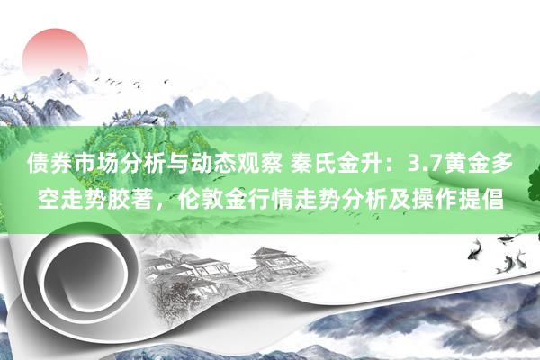 债券市场分析与动态观察 秦氏金升：3.7黄金多空走势胶著，伦敦金行情走势分析及操作提倡