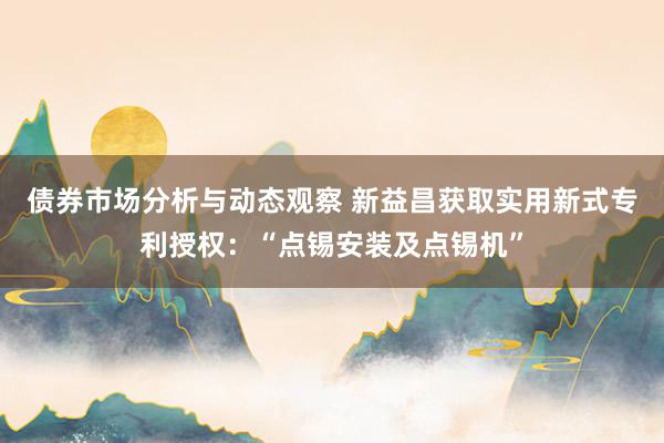 债券市场分析与动态观察 新益昌获取实用新式专利授权：“点锡安装及点锡机”