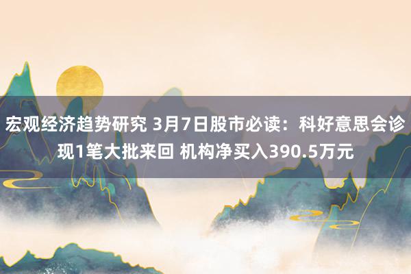 宏观经济趋势研究 3月7日股市必读：科好意思会诊现1笔大批来回 机构净买入390.5万元