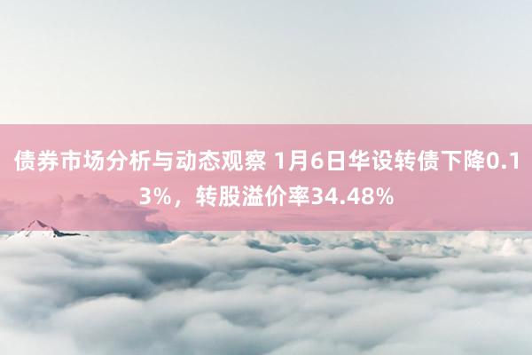 债券市场分析与动态观察 1月6日华设转债下降0.13%，转股溢价率34.48%