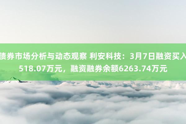 债券市场分析与动态观察 利安科技：3月7日融资买入518.07万元，融资融券余额6263.74万元