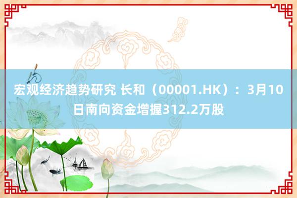 宏观经济趋势研究 长和（00001.HK）：3月10日南向资金增握312.2万股