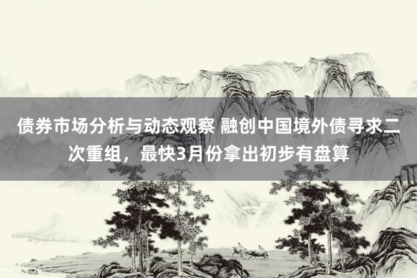 债券市场分析与动态观察 融创中国境外债寻求二次重组，最快3月份拿出初步有盘算