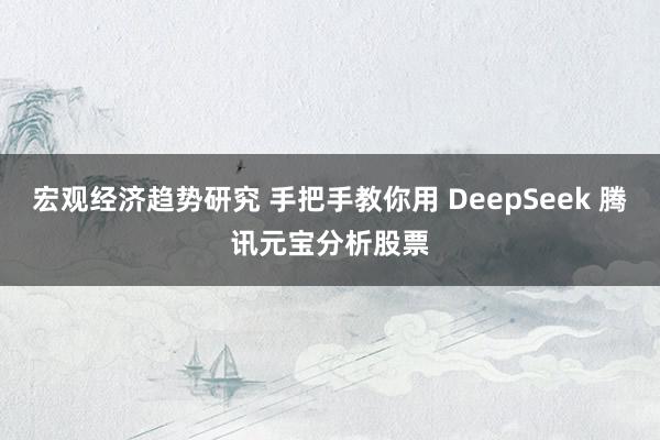 宏观经济趋势研究 手把手教你用 DeepSeek 腾讯元宝分析股票