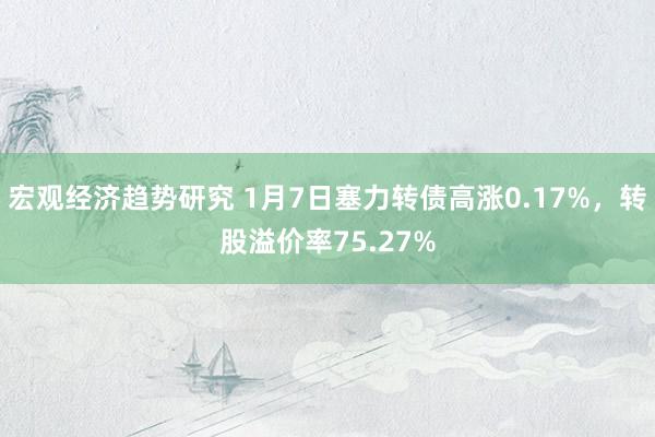 宏观经济趋势研究 1月7日塞力转债高涨0.17%，转股溢价率75.27%