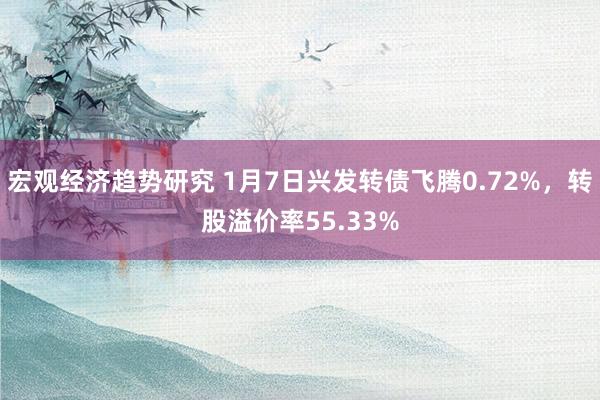 宏观经济趋势研究 1月7日兴发转债飞腾0.72%，转股溢价率55.33%