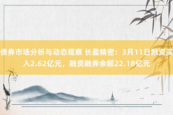 债券市场分析与动态观察 长盈精密：3月11日融资买入2.62亿元，融资融券余额22.18亿元