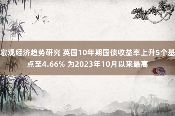 宏观经济趋势研究 英国10年期国债收益率上升5个基点至4.66% 为2023年10月以来最高