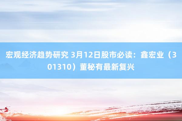 宏观经济趋势研究 3月12日股市必读：鑫宏业（301310）董秘有最新复兴