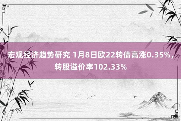 宏观经济趋势研究 1月8日欧22转债高涨0.35%，转股溢价率102.33%