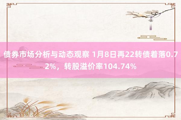 债券市场分析与动态观察 1月8日再22转债着落0.72%，转股溢价率104.74%