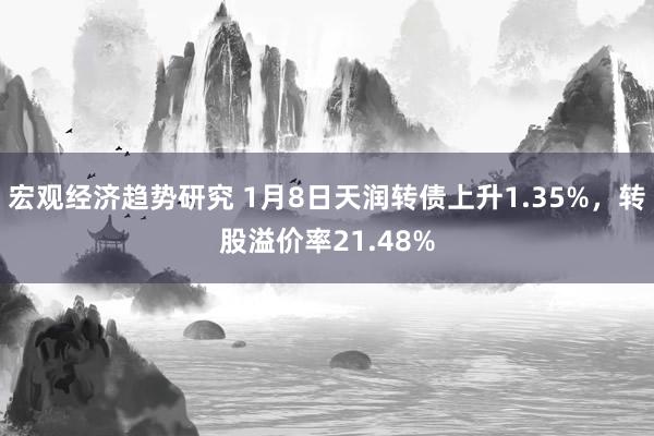 宏观经济趋势研究 1月8日天润转债上升1.35%，转股溢价率21.48%