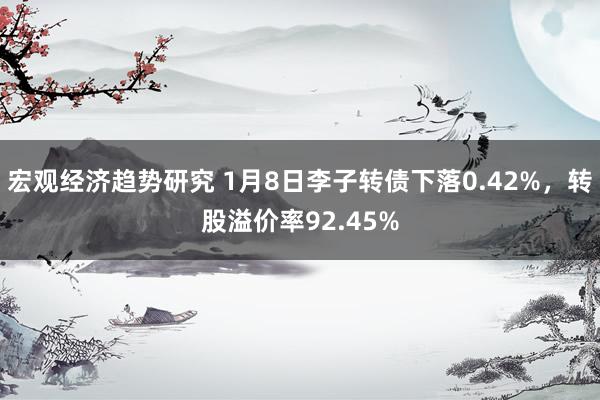 宏观经济趋势研究 1月8日李子转债下落0.42%，转股溢价率92.45%