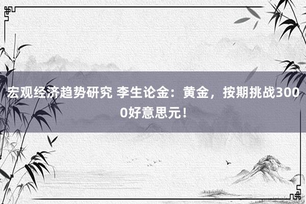 宏观经济趋势研究 李生论金：黄金，按期挑战3000好意思元！