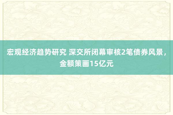 宏观经济趋势研究 深交所闭幕审核2笔债券风景，金额策画15亿元