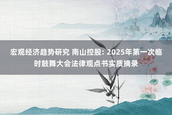 宏观经济趋势研究 南山控股: 2025年第一次临时鼓舞大会法律观点书实质摘录