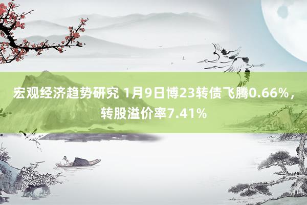 宏观经济趋势研究 1月9日博23转债飞腾0.66%，转股溢价率7.41%