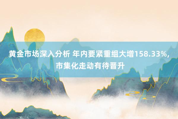 黄金市场深入分析 年内要紧重组大增158.33%, 市集化走动有待晋升