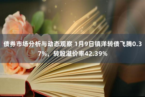 债券市场分析与动态观察 1月9日镇洋转债飞腾0.37%，转股溢价率42.39%