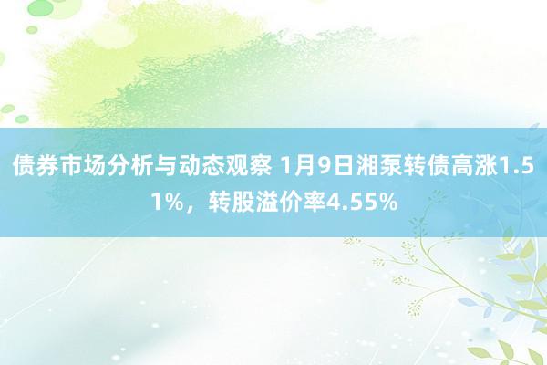 债券市场分析与动态观察 1月9日湘泵转债高涨1.51%，转股溢价率4.55%