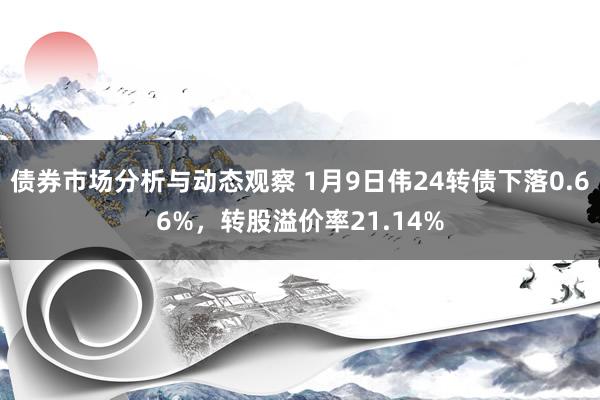 债券市场分析与动态观察 1月9日伟24转债下落0.66%，转股溢价率21.14%