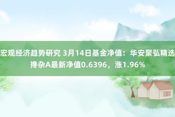 宏观经济趋势研究 3月14日基金净值：华安聚弘精选搀杂A最新净值0.6396，涨1.96%