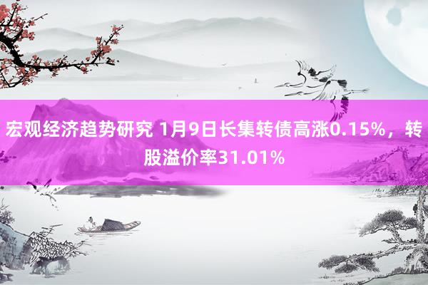 宏观经济趋势研究 1月9日长集转债高涨0.15%，转股溢价率31.01%