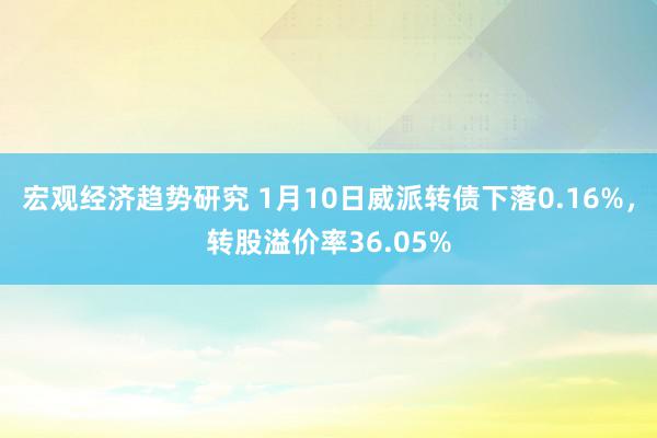 宏观经济趋势研究 1月10日威派转债下落0.16%，转股溢价率36.05%