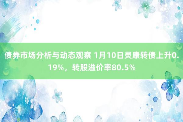 债券市场分析与动态观察 1月10日灵康转债上升0.19%，转股溢价率80.5%