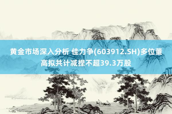 黄金市场深入分析 佳力争(603912.SH)多位董高拟共计减捏不超39.3万股