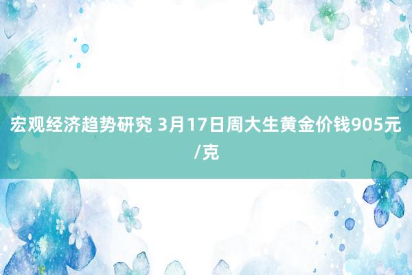 宏观经济趋势研究 3月17日周大生黄金价钱905元/克