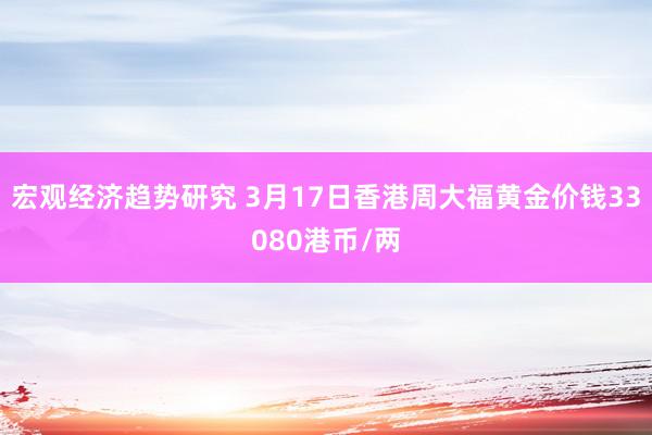 宏观经济趋势研究 3月17日香港周大福黄金价钱33080港币/两